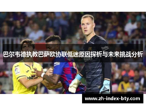 巴尔韦德执教巴萨欧协联低迷原因探析与未来挑战分析