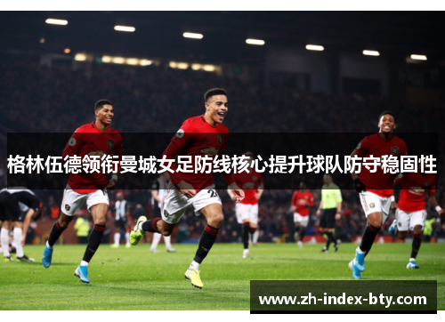 格林伍德领衔曼城女足防线核心提升球队防守稳固性
