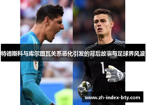 特德斯科与库尔图瓦关系恶化引发的背后故事与足球界风波 特德斯科与库尔图瓦关系恶化引发的背后故事与足球界风波