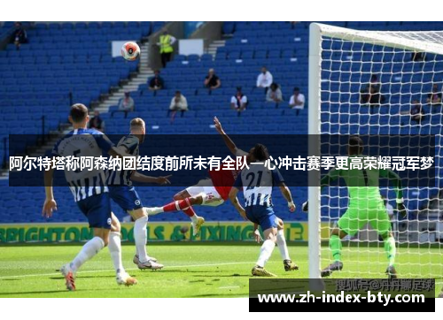 阿尔特塔称阿森纳团结度前所未有全队一心冲击赛季更高荣耀冠军梦